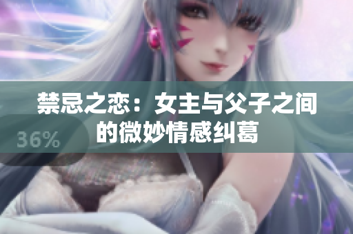禁忌之恋：女主与父子之间的微妙情感纠葛