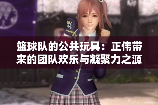 篮球队的公共玩具：正伟带来的团队欢乐与凝聚力之源