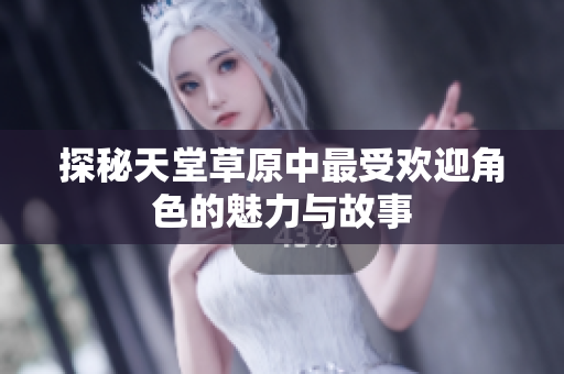 探秘天堂草原中最受欢迎角色的魅力与故事