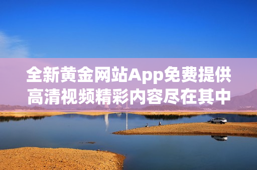 全新黄金网站App免费提供高清视频精彩内容尽在其中