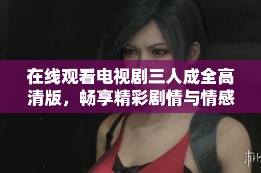 在线观看电视剧三人成全高清版，畅享精彩剧情与情感纠葛