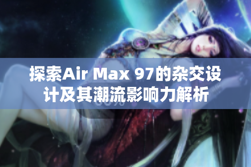 探索Air Max 97的杂交设计及其潮流影响力解析