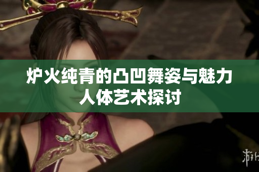 炉火纯青的凸凹舞姿与魅力人体艺术探讨