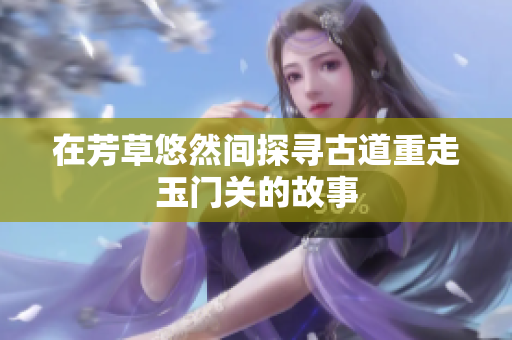 在芳草悠然间探寻古道重走玉门关的故事