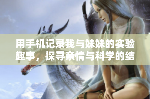 用手机记录我与妹妹的实验趣事，探寻亲情与科学的结合