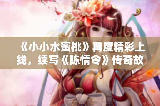 《小小水蜜桃》再度精彩上线，续写《陈情令》传奇故事