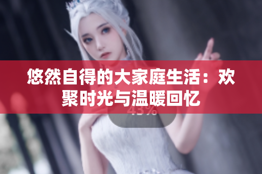 悠然自得的大家庭生活：欢聚时光与温暖回忆