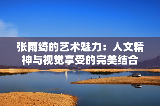 张雨绮的艺术魅力：人文精神与视觉享受的完美结合