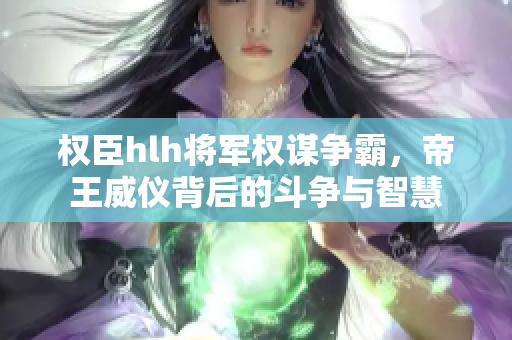 权臣hlh将军权谋争霸，帝王威仪背后的斗争与智慧