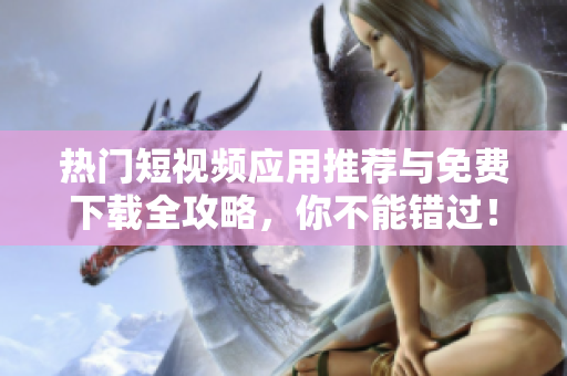 热门短视频应用推荐与免费下载全攻略，你不能错过！