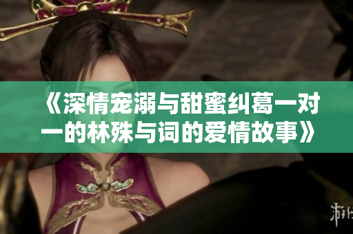 《深情宠溺与甜蜜纠葛一对一的林殊与词的爱情故事》