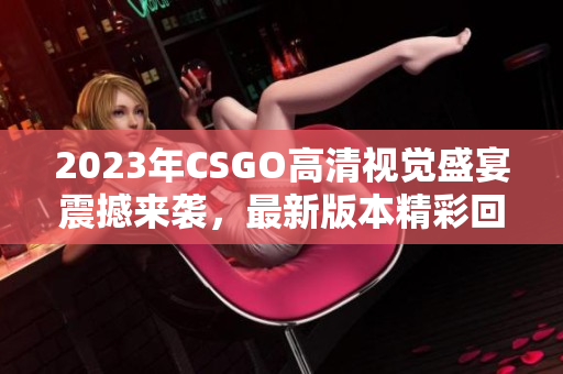 2023年CSGO高清视觉盛宴震撼来袭，最新版本精彩回顾