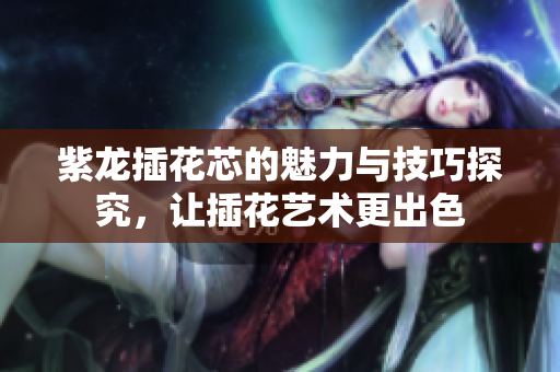 紫龙插花芯的魅力与技巧探究，让插花艺术更出色