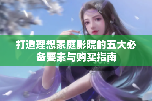 打造理想家庭影院的五大必备要素与购买指南