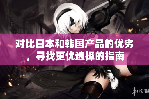 对比日本和韩国产品的优劣，寻找更优选择的指南
