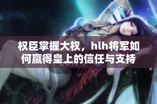 权臣掌握大权，hlh将军如何赢得皇上的信任与支持