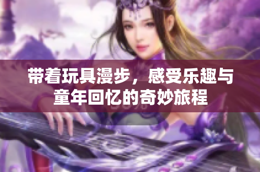 带着玩具漫步，感受乐趣与童年回忆的奇妙旅程