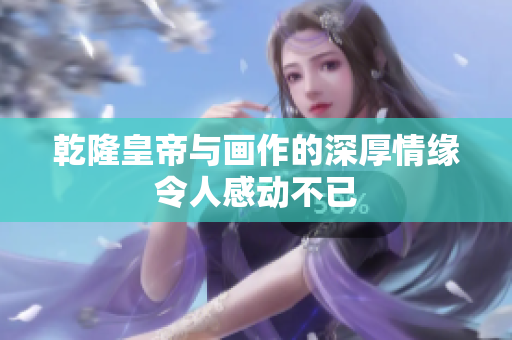 乾隆皇帝与画作的深厚情缘令人感动不已