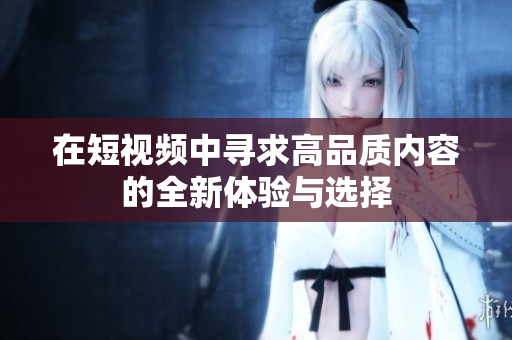 在短视频中寻求高品质内容的全新体验与选择