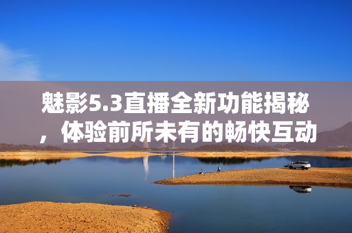 魅影5.3直播全新功能揭秘，体验前所未有的畅快互动