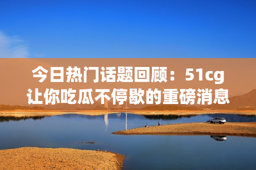 今日热门话题回顾：51cg让你吃瓜不停歇的重磅消息