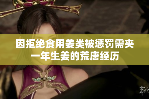 因拒绝食用姜类被惩罚需夹一年生姜的荒唐经历