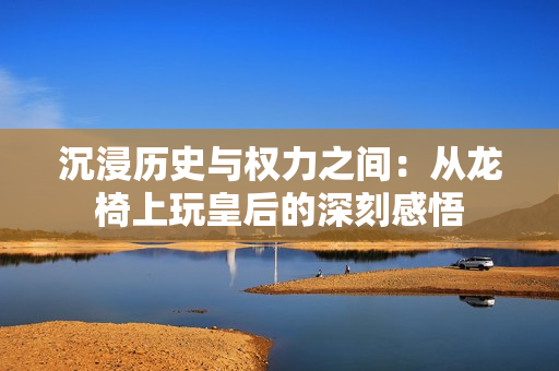 沉浸历史与权力之间：从龙椅上玩皇后的深刻感悟