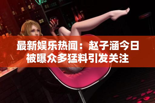 最新娱乐热闻：赵子涵今日被曝众多猛料引发关注