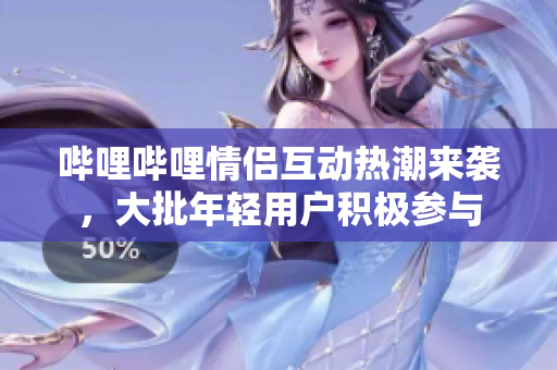 哔哩哔哩情侣互动热潮来袭，大批年轻用户积极参与