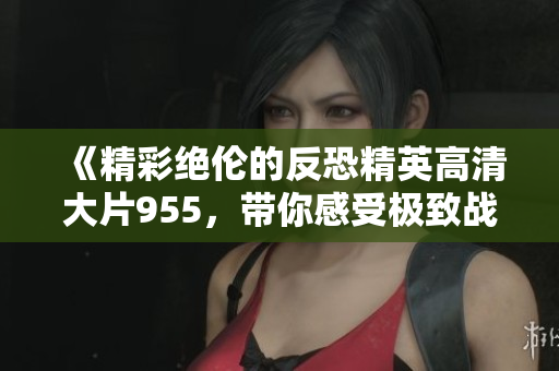 《精彩绝伦的反恐精英高清大片955，带你感受极致战斗》