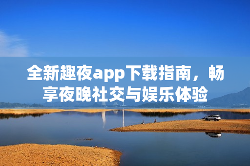 全新趣夜app下载指南，畅享夜晚社交与娱乐体验