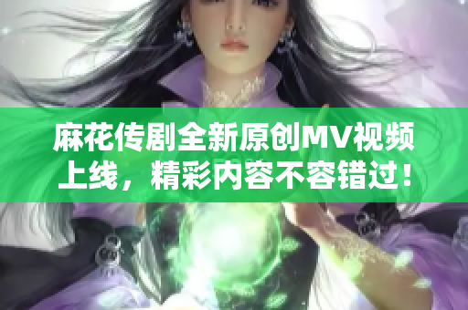 麻花传剧全新原创MV视频上线，精彩内容不容错过！