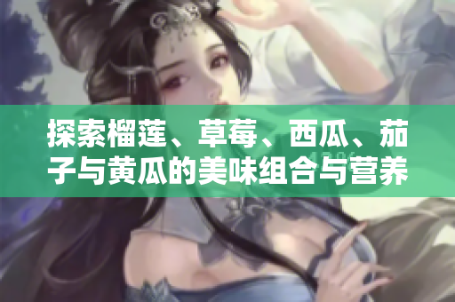 探索榴莲、草莓、西瓜、茄子与黄瓜的美味组合与营养价值
