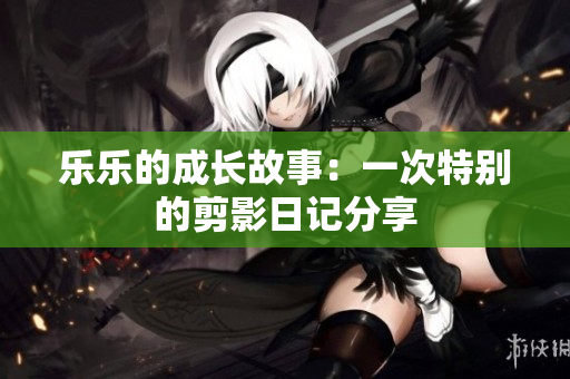 乐乐的成长故事：一次特别的剪影日记分享