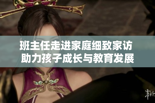 班主任走进家庭细致家访 助力孩子成长与教育发展