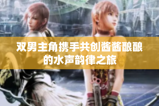 双男主角携手共创酱酱酿酿的水声韵律之旅