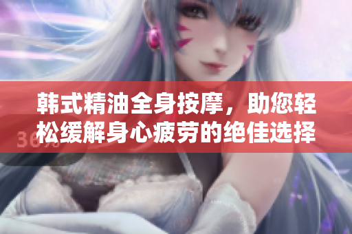 韩式精油全身按摩，助您轻松缓解身心疲劳的绝佳选择