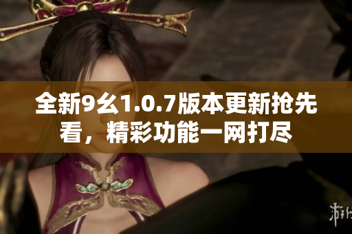 全新9幺1.0.7版本更新抢先看，精彩功能一网打尽