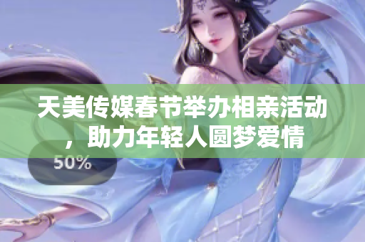 天美传媒春节举办相亲活动，助力年轻人圆梦爱情