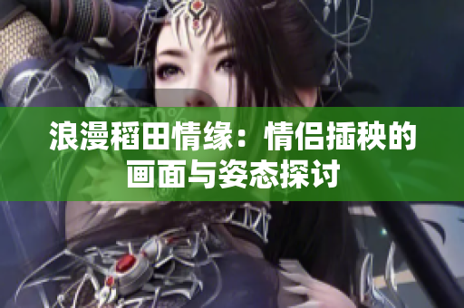 浪漫稻田情缘：情侣插秧的画面与姿态探讨