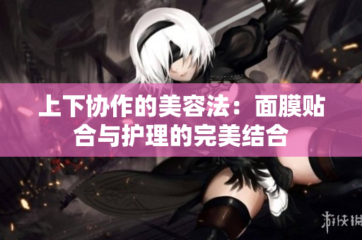 上下协作的美容法：面膜贴合与护理的完美结合
