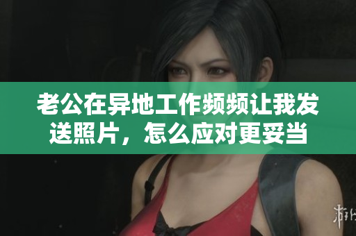 老公在异地工作频频让我发送照片，怎么应对更妥当