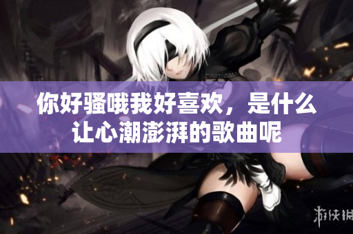 你好骚哦我好喜欢，是什么让心潮澎湃的歌曲呢