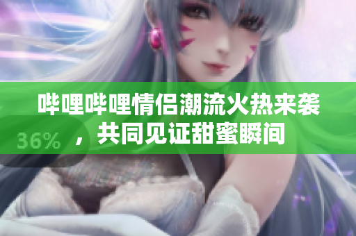 哔哩哔哩情侣潮流火热来袭，共同见证甜蜜瞬间
