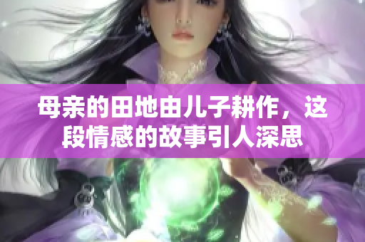母亲的田地由儿子耕作，这段情感的故事引人深思