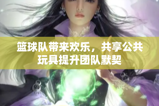 篮球队带来欢乐，共享公共玩具提升团队默契