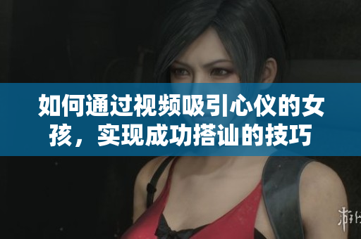 如何通过视频吸引心仪的女孩，实现成功搭讪的技巧