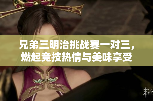 兄弟三明治挑战赛一对三，燃起竞技热情与美味享受