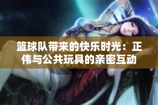篮球队带来的快乐时光：正伟与公共玩具的亲密互动