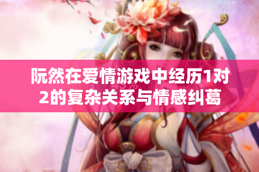 阮然在爱情游戏中经历1对2的复杂关系与情感纠葛